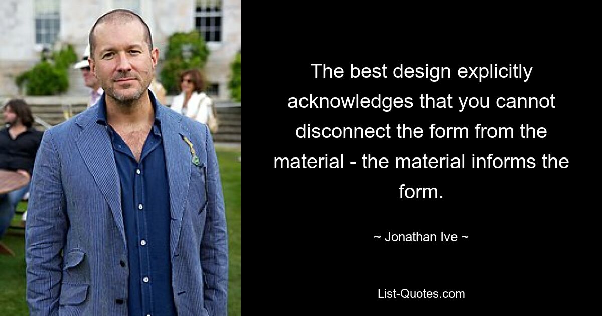 The best design explicitly acknowledges that you cannot disconnect the form from the material - the material informs the form. — © Jonathan Ive