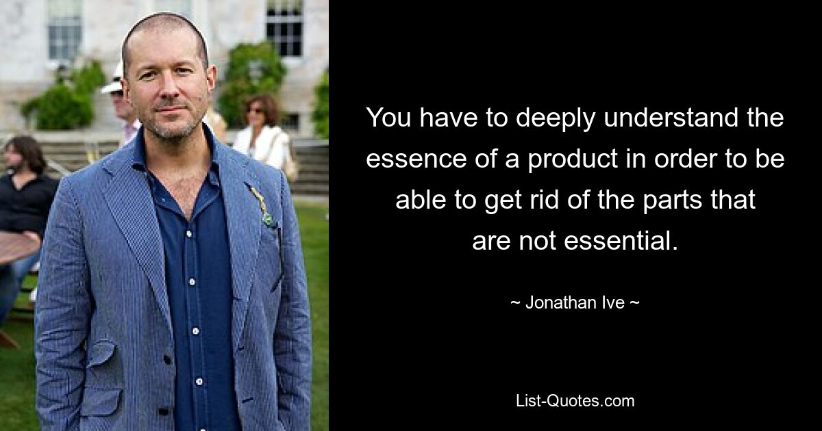 You have to deeply understand the essence of a product in order to be able to get rid of the parts that are not essential. — © Jonathan Ive