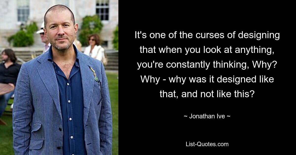 It's one of the curses of designing that when you look at anything, you're constantly thinking, Why? Why - why was it designed like that, and not like this? — © Jonathan Ive