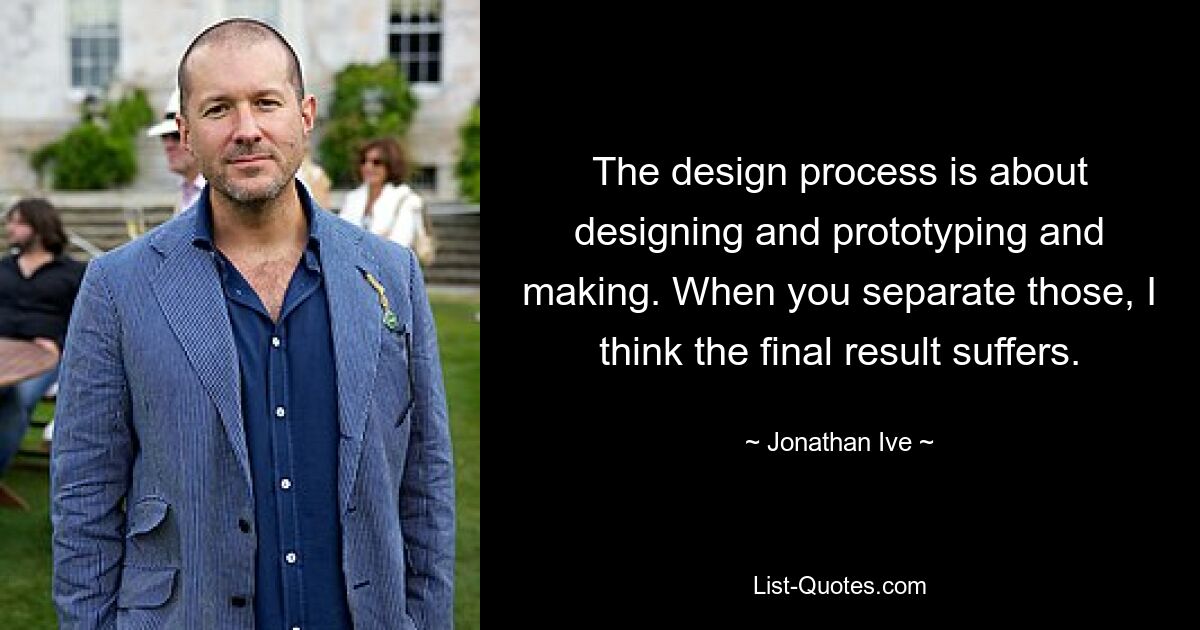 The design process is about designing and prototyping and making. When you separate those, I think the final result suffers. — © Jonathan Ive