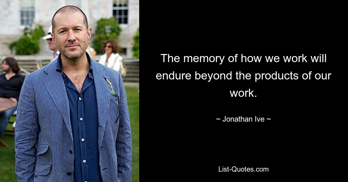 The memory of how we work will endure beyond the products of our work. — © Jonathan Ive