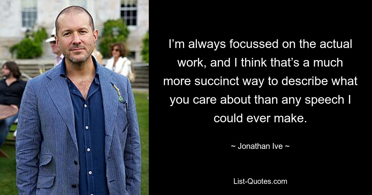 I’m always focussed on the actual work, and I think that’s a much more succinct way to describe what you care about than any speech I could ever make. — © Jonathan Ive