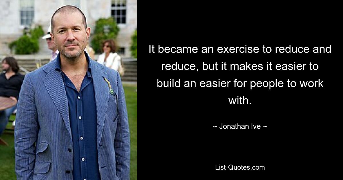 It became an exercise to reduce and reduce, but it makes it easier to build an easier for people to work with. — © Jonathan Ive