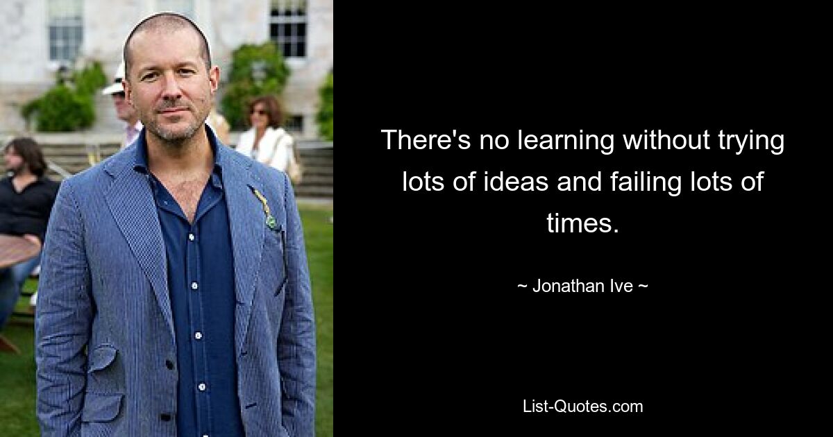 There's no learning without trying lots of ideas and failing lots of times. — © Jonathan Ive