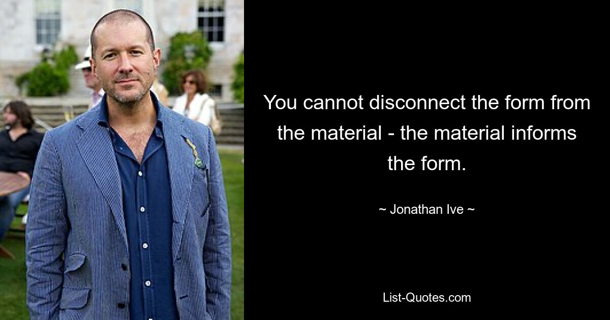 You cannot disconnect the form from the material - the material informs the form. — © Jonathan Ive