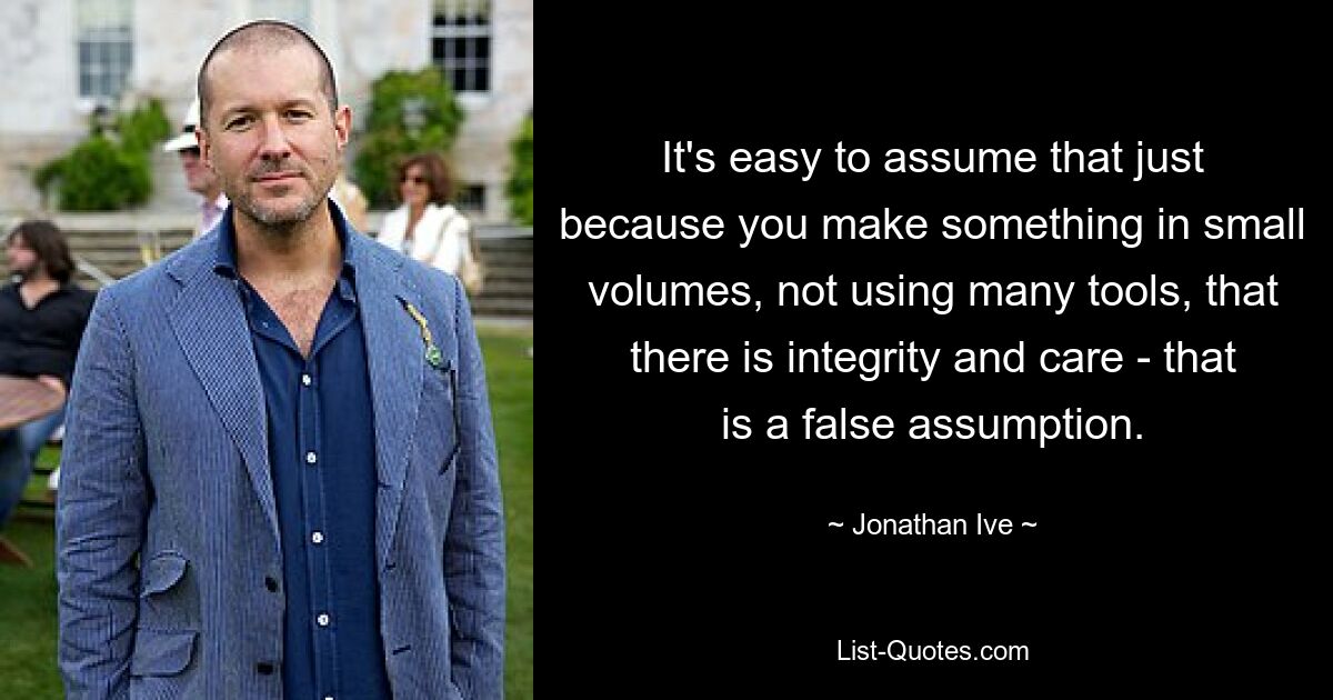 It's easy to assume that just because you make something in small volumes, not using many tools, that there is integrity and care - that is a false assumption. — © Jonathan Ive