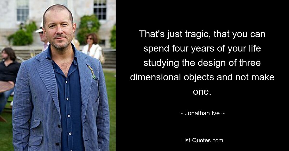 That's just tragic, that you can spend four years of your life studying the design of three dimensional objects and not make one. — © Jonathan Ive