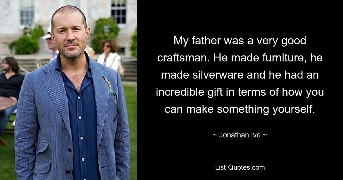 My father was a very good craftsman. He made furniture, he made silverware and he had an incredible gift in terms of how you can make something yourself. — © Jonathan Ive