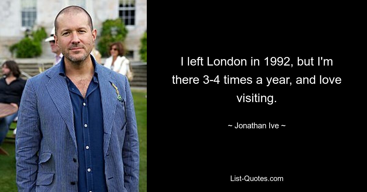 I left London in 1992, but I'm there 3-4 times a year, and love visiting. — © Jonathan Ive