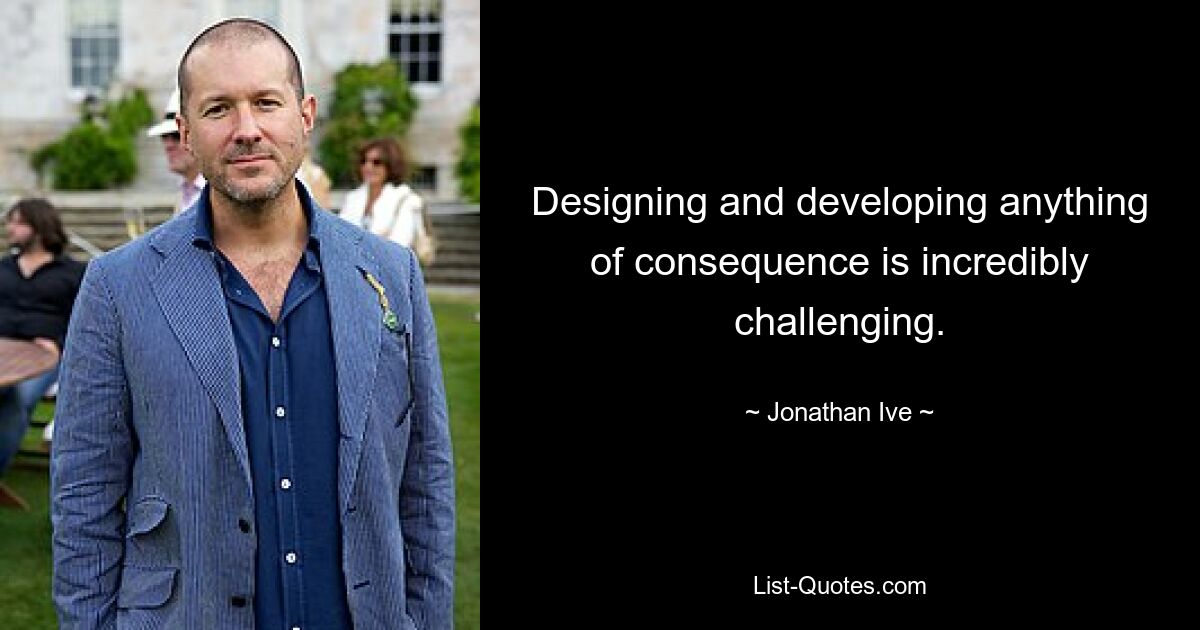 Designing and developing anything of consequence is incredibly challenging. — © Jonathan Ive