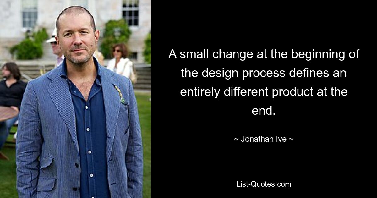 A small change at the beginning of the design process defines an entirely different product at the end. — © Jonathan Ive