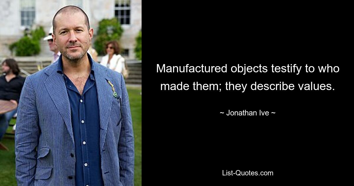 Manufactured objects testify to who made them; they describe values. — © Jonathan Ive