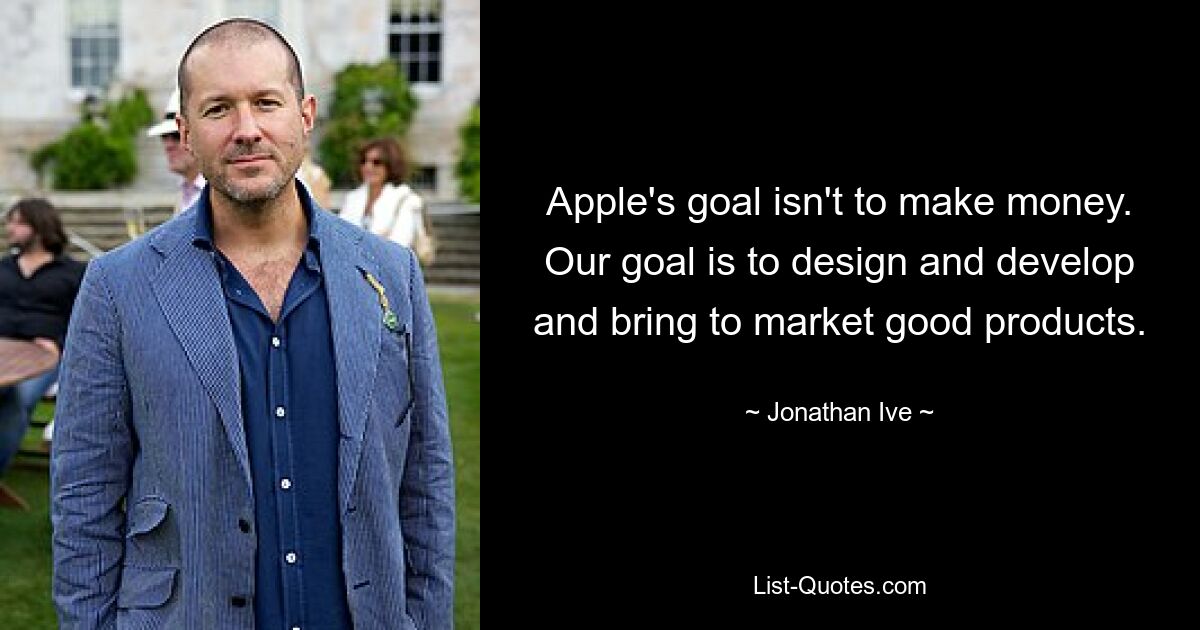 Apple's goal isn't to make money. Our goal is to design and develop and bring to market good products. — © Jonathan Ive