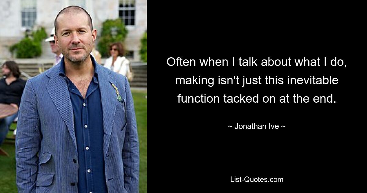 Often when I talk about what I do, making isn't just this inevitable function tacked on at the end. — © Jonathan Ive