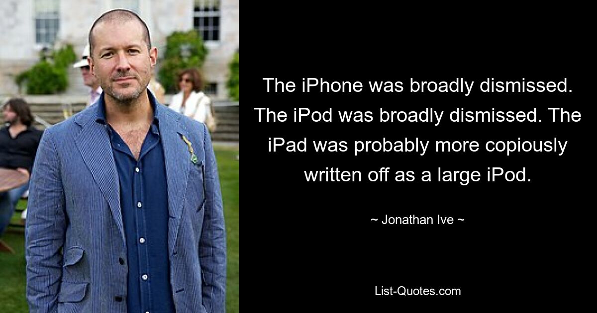 The iPhone was broadly dismissed. The iPod was broadly dismissed. The iPad was probably more copiously written off as a large iPod. — © Jonathan Ive