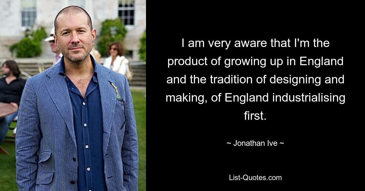 I am very aware that I'm the product of growing up in England and the tradition of designing and making, of England industrialising first. — © Jonathan Ive