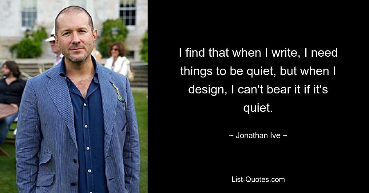 I find that when I write, I need things to be quiet, but when I design, I can't bear it if it's quiet. — © Jonathan Ive