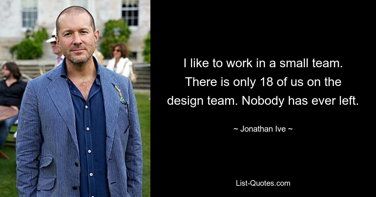 I like to work in a small team. There is only 18 of us on the design team. Nobody has ever left. — © Jonathan Ive