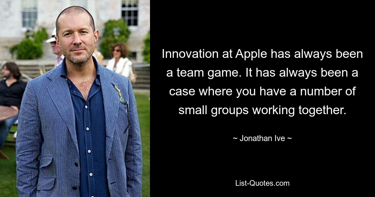 Innovation at Apple has always been a team game. It has always been a case where you have a number of small groups working together. — © Jonathan Ive