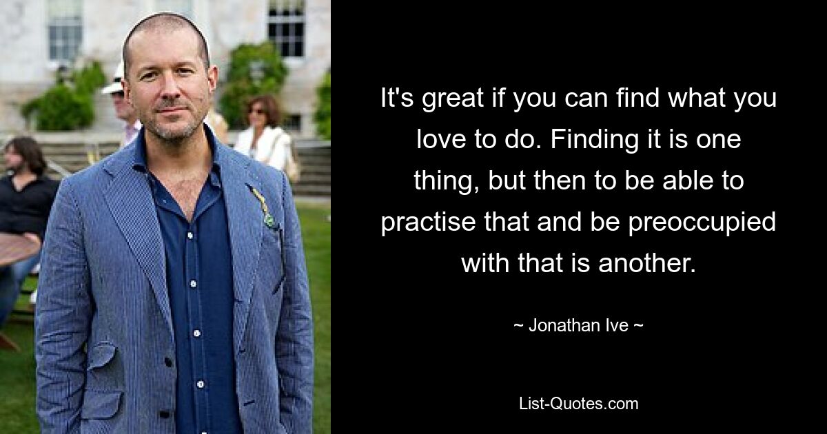 It's great if you can find what you love to do. Finding it is one thing, but then to be able to practise that and be preoccupied with that is another. — © Jonathan Ive