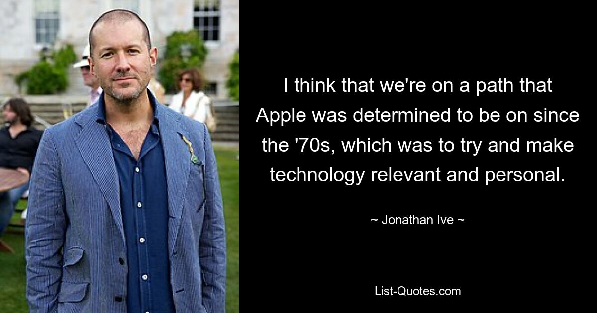 I think that we're on a path that Apple was determined to be on since the '70s, which was to try and make technology relevant and personal. — © Jonathan Ive