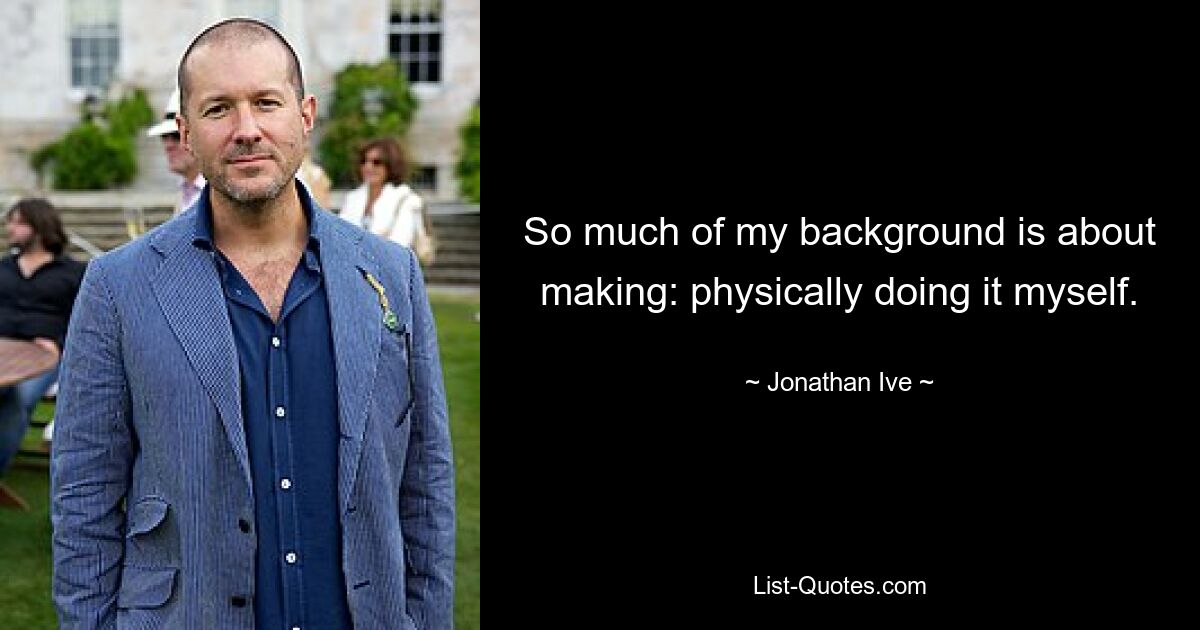 So much of my background is about making: physically doing it myself. — © Jonathan Ive