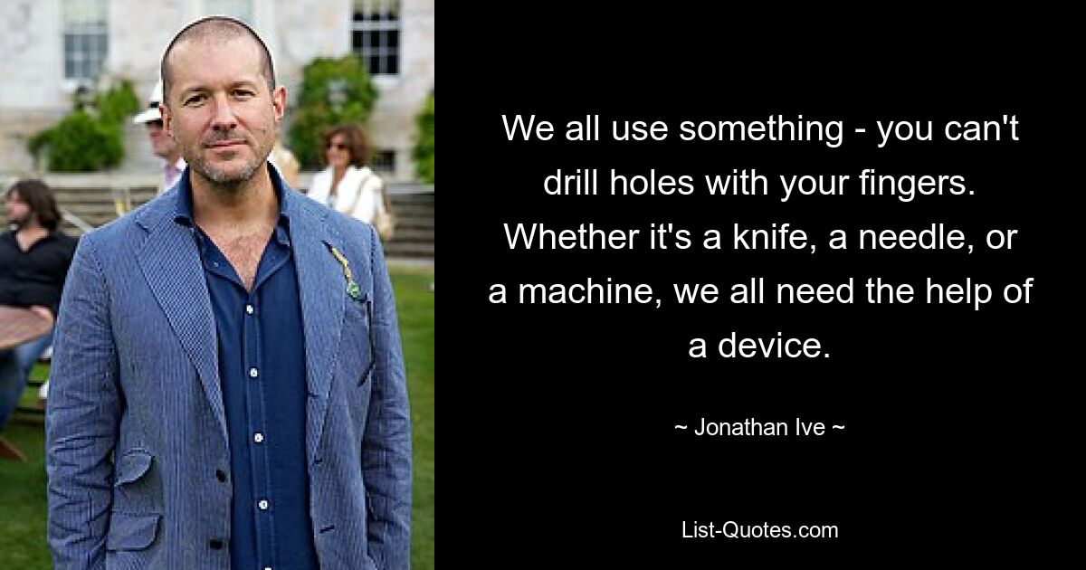 We all use something - you can't drill holes with your fingers. Whether it's a knife, a needle, or a machine, we all need the help of a device. — © Jonathan Ive