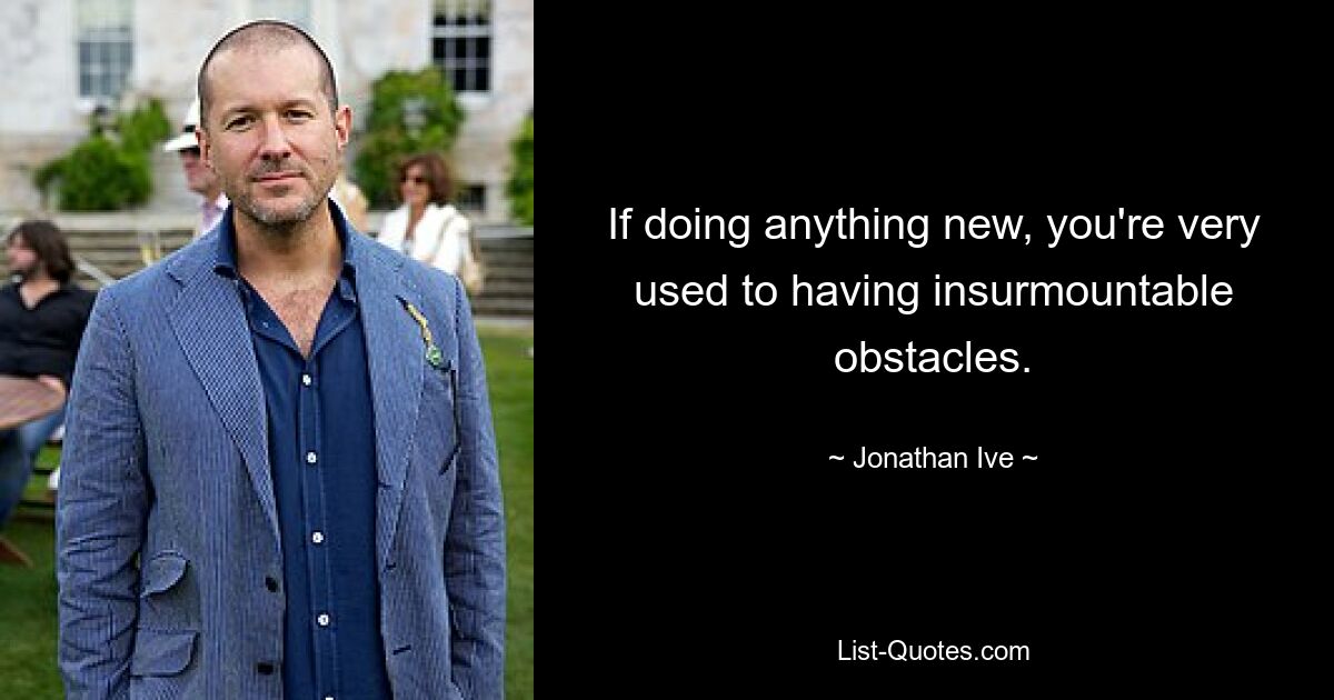 If doing anything new, you're very used to having insurmountable obstacles. — © Jonathan Ive