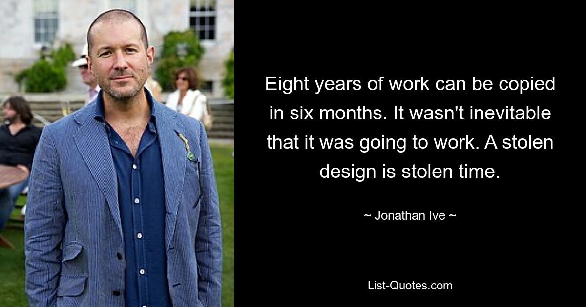 Eight years of work can be copied in six months. It wasn't inevitable that it was going to work. A stolen design is stolen time. — © Jonathan Ive