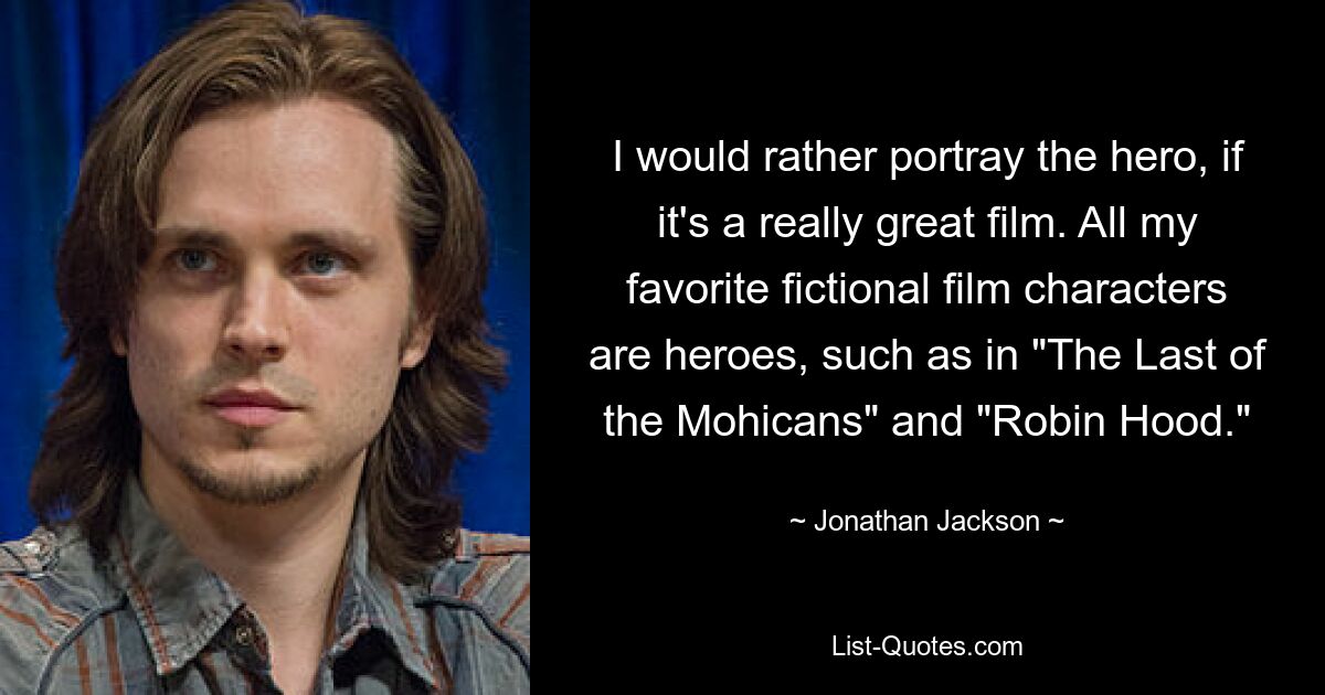 I would rather portray the hero, if it's a really great film. All my favorite fictional film characters are heroes, such as in "The Last of the Mohicans" and "Robin Hood." — © Jonathan Jackson