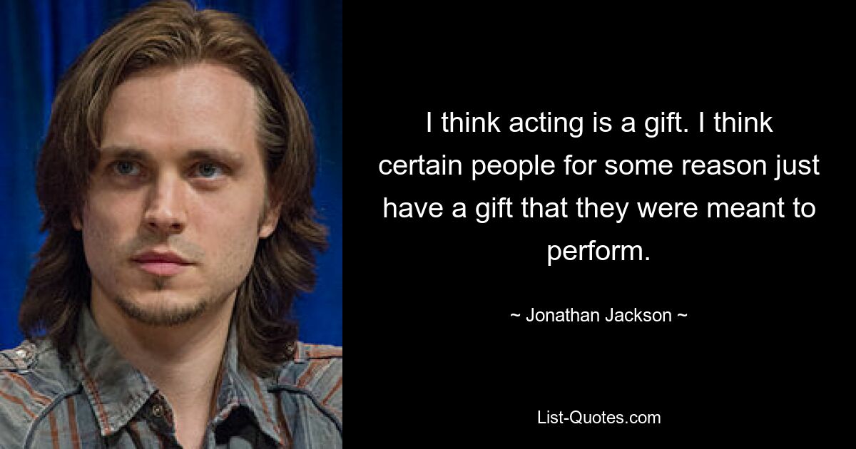 I think acting is a gift. I think certain people for some reason just have a gift that they were meant to perform. — © Jonathan Jackson