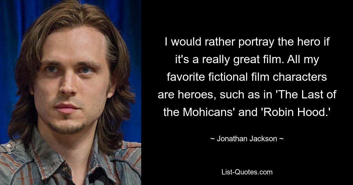 I would rather portray the hero if it's a really great film. All my favorite fictional film characters are heroes, such as in 'The Last of the Mohicans' and 'Robin Hood.' — © Jonathan Jackson