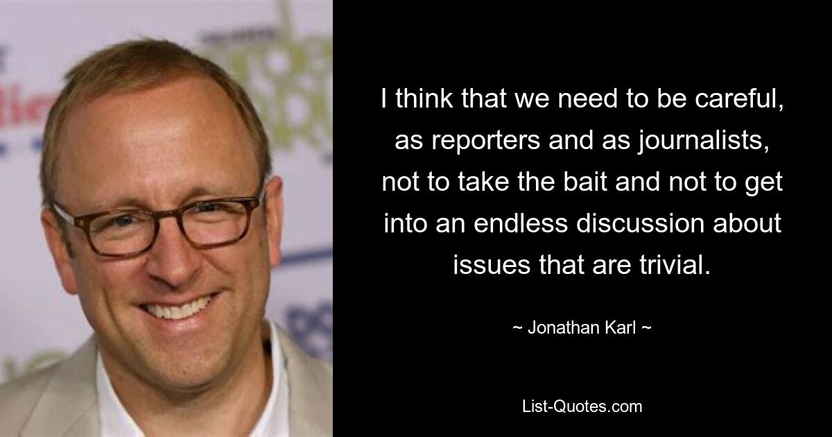 I think that we need to be careful, as reporters and as journalists, not to take the bait and not to get into an endless discussion about issues that are trivial. — © Jonathan Karl