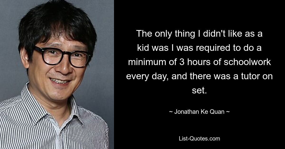 The only thing I didn't like as a kid was I was required to do a minimum of 3 hours of schoolwork every day, and there was a tutor on set. — © Jonathan Ke Quan