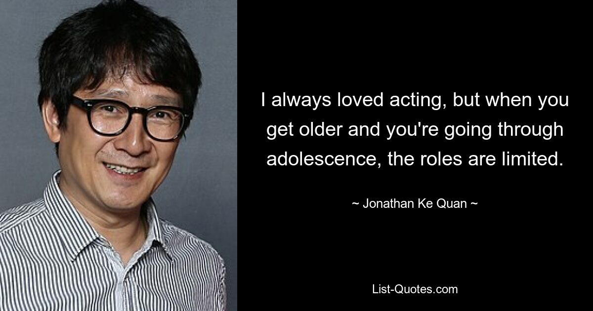 I always loved acting, but when you get older and you're going through adolescence, the roles are limited. — © Jonathan Ke Quan