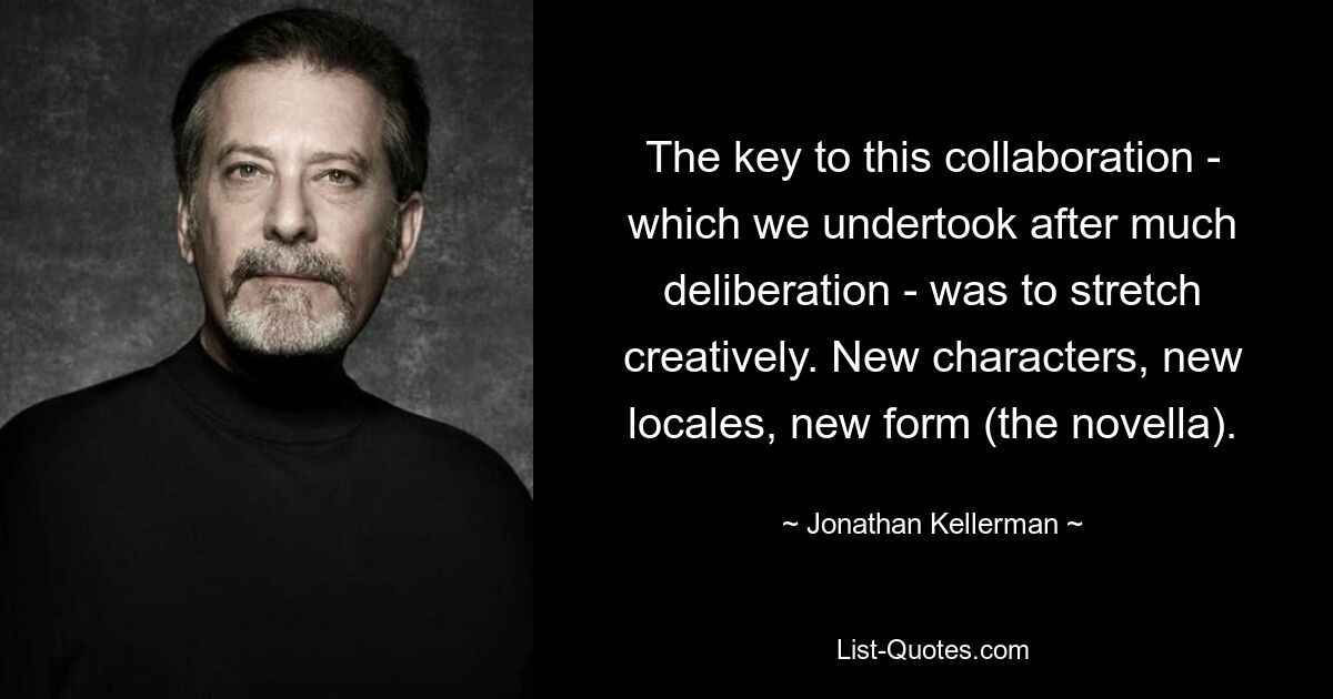 The key to this collaboration - which we undertook after much deliberation - was to stretch creatively. New characters, new locales, new form (the novella). — © Jonathan Kellerman