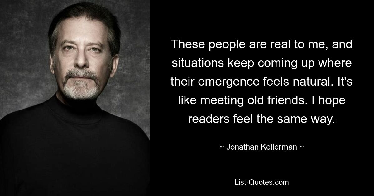 These people are real to me, and situations keep coming up where their emergence feels natural. It's like meeting old friends. I hope readers feel the same way. — © Jonathan Kellerman