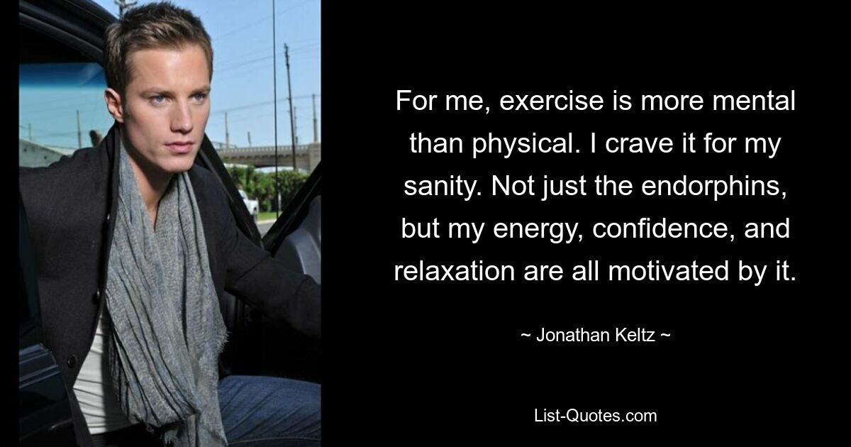 For me, exercise is more mental than physical. I crave it for my sanity. Not just the endorphins, but my energy, confidence, and relaxation are all motivated by it. — © Jonathan Keltz