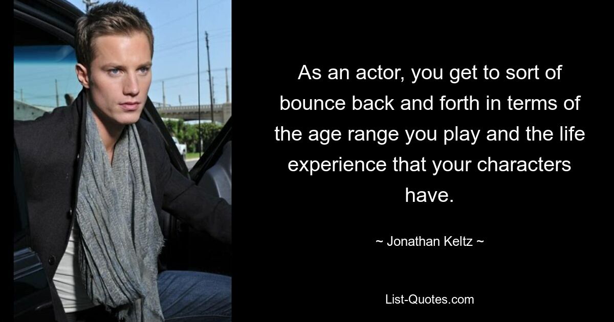 As an actor, you get to sort of bounce back and forth in terms of the age range you play and the life experience that your characters have. — © Jonathan Keltz