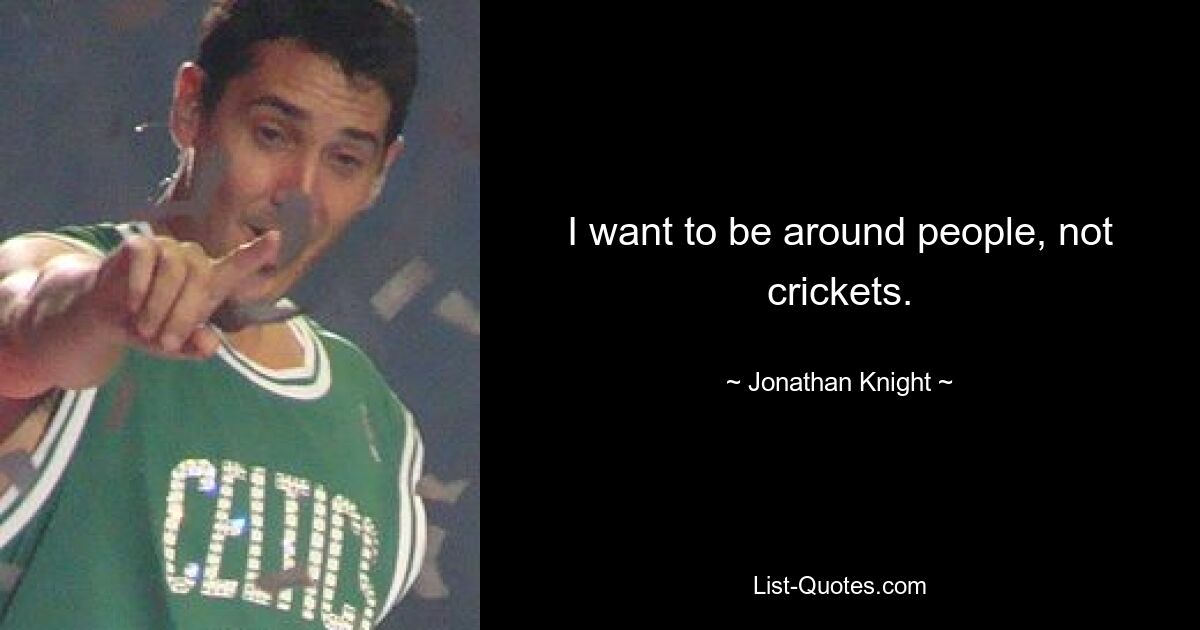 I want to be around people, not crickets. — © Jonathan Knight