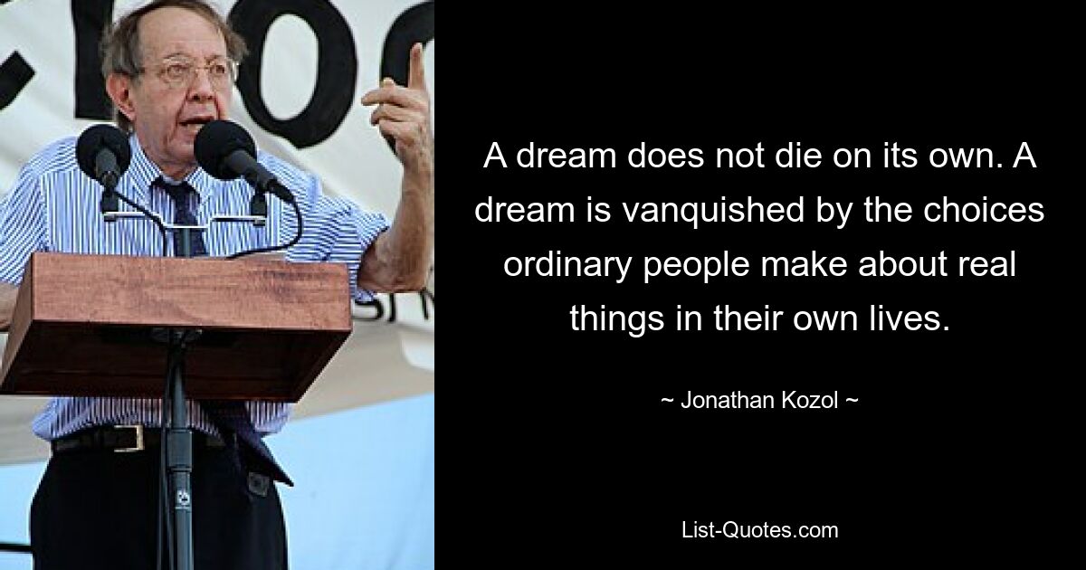 A dream does not die on its own. A dream is vanquished by the choices ordinary people make about real things in their own lives. — © Jonathan Kozol