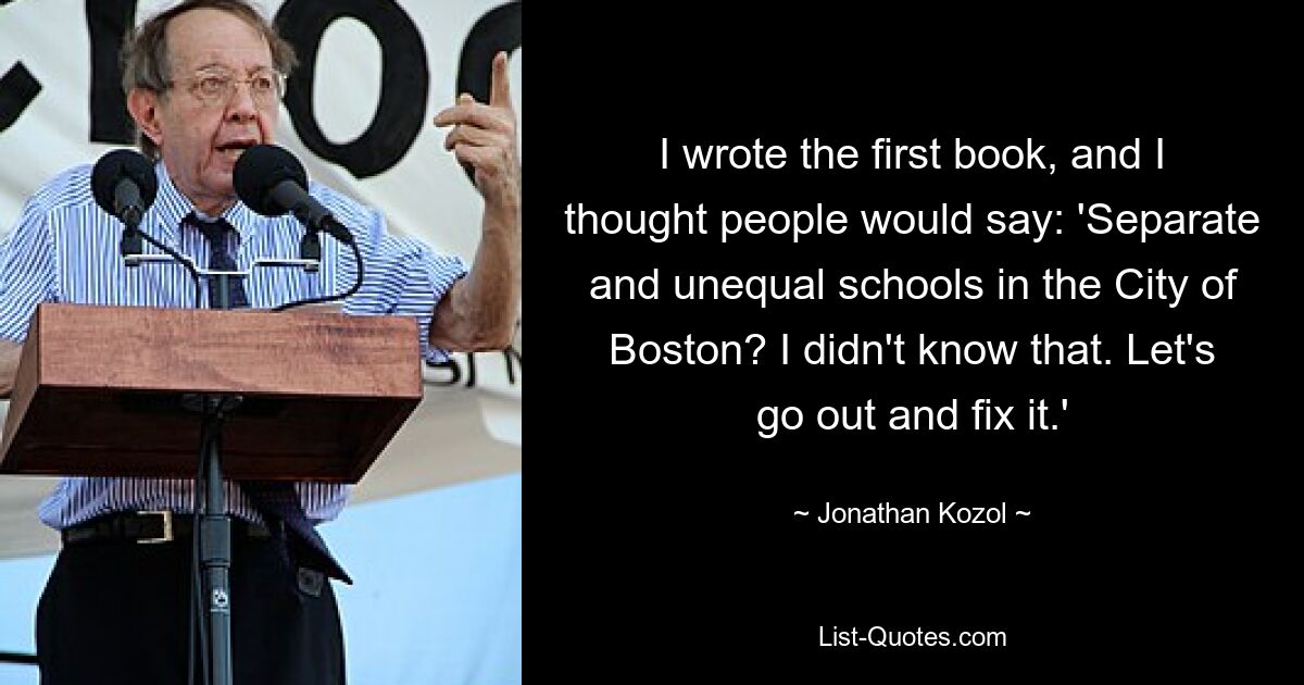 I wrote the first book, and I thought people would say: 'Separate and unequal schools in the City of Boston? I didn't know that. Let's go out and fix it.' — © Jonathan Kozol