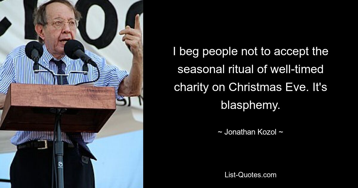 I beg people not to accept the seasonal ritual of well-timed charity on Christmas Eve. It's blasphemy. — © Jonathan Kozol