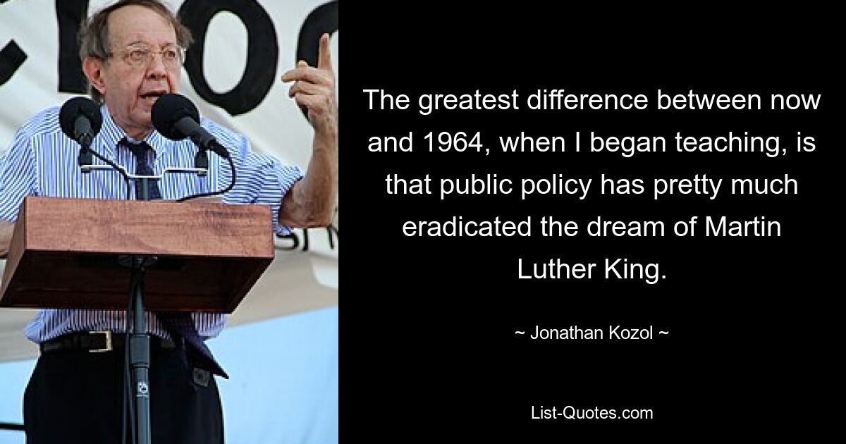 The greatest difference between now and 1964, when I began teaching, is that public policy has pretty much eradicated the dream of Martin Luther King. — © Jonathan Kozol