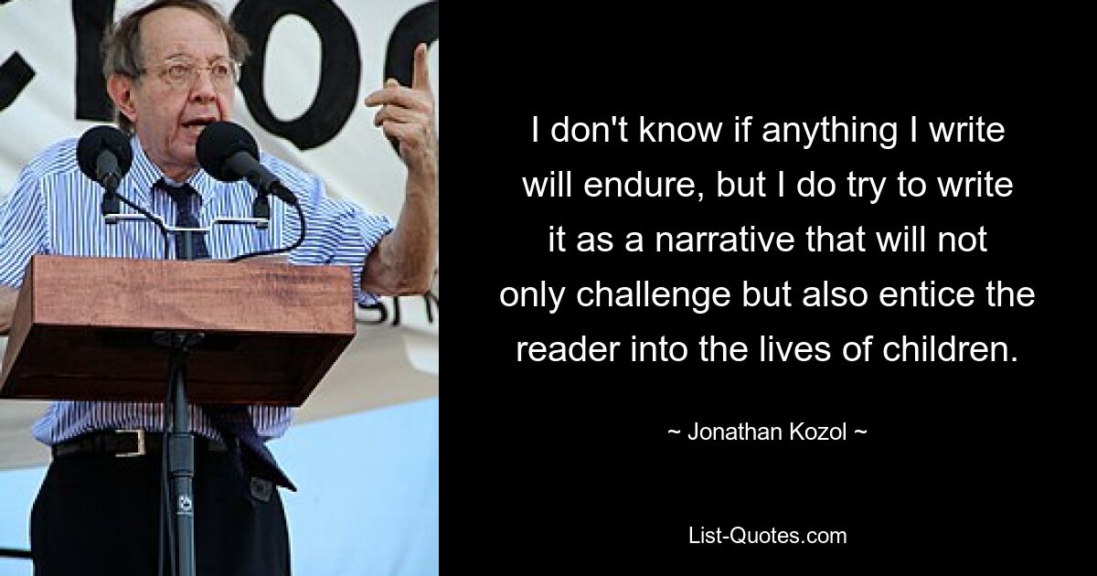 I don't know if anything I write will endure, but I do try to write it as a narrative that will not only challenge but also entice the reader into the lives of children. — © Jonathan Kozol