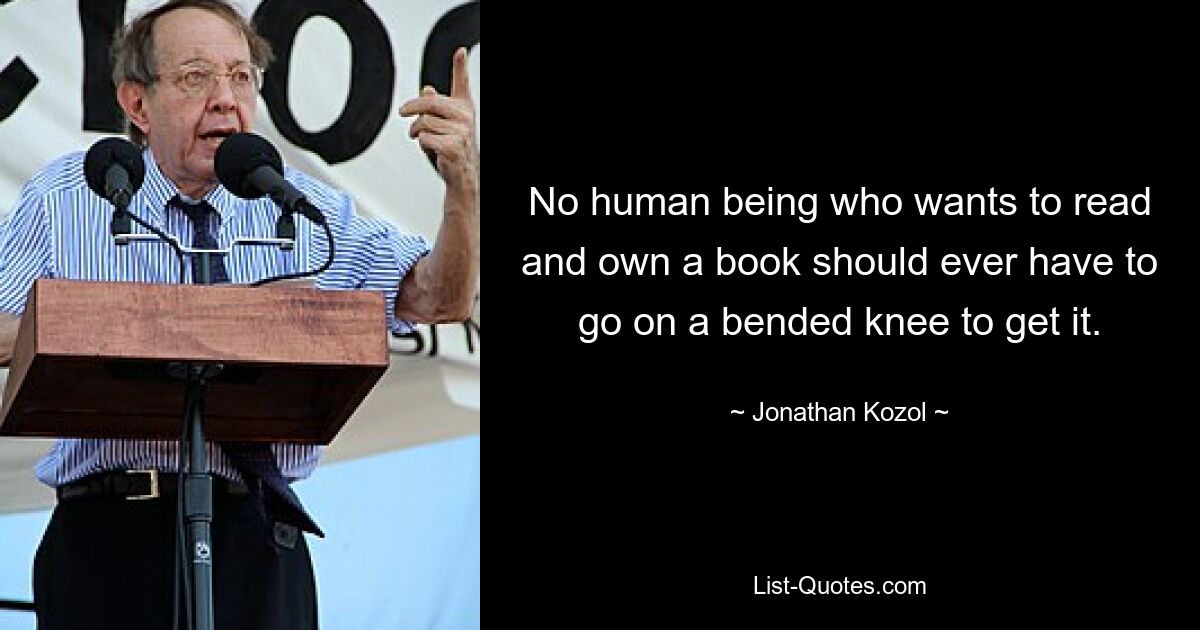 No human being who wants to read and own a book should ever have to go on a bended knee to get it. — © Jonathan Kozol