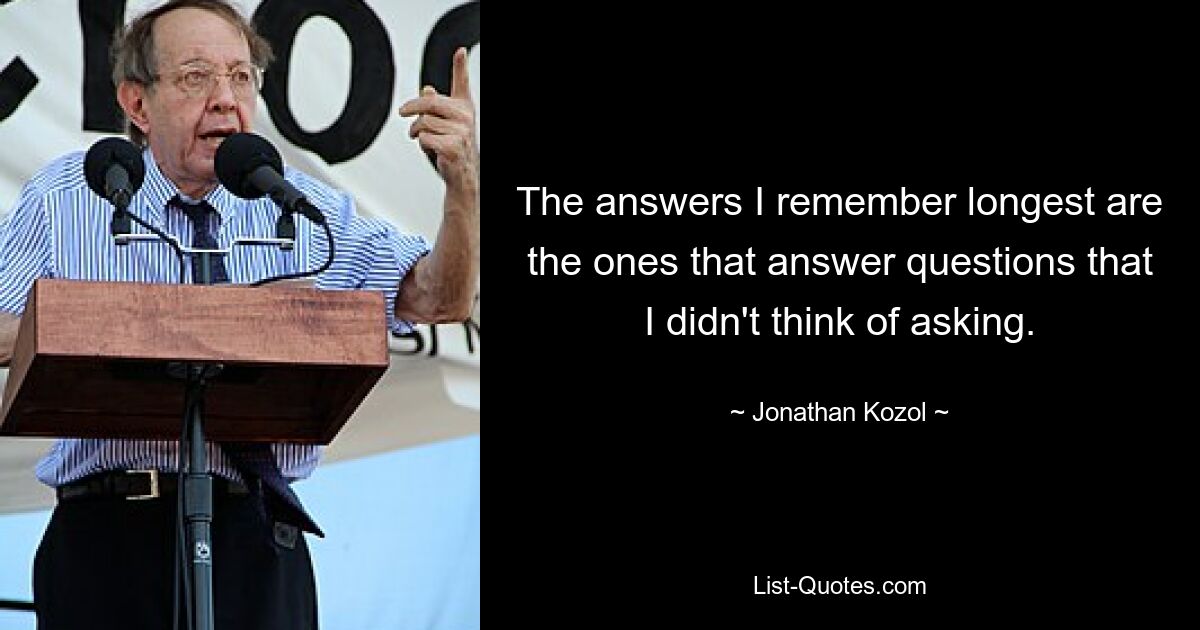 The answers I remember longest are the ones that answer questions that I didn't think of asking. — © Jonathan Kozol