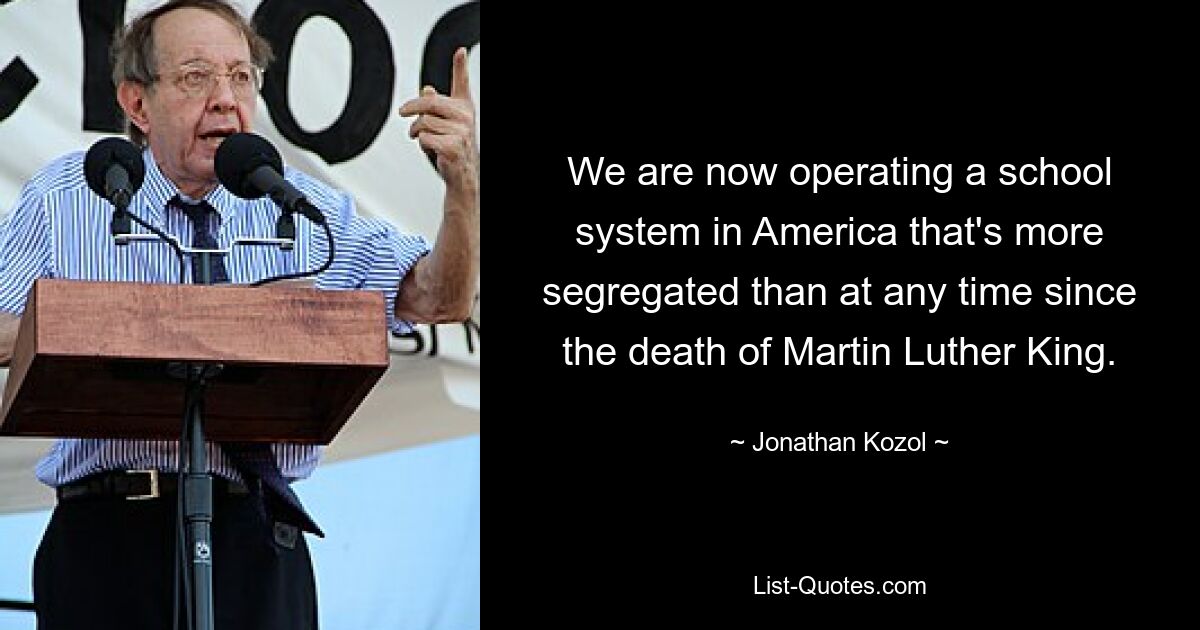 We are now operating a school system in America that's more segregated than at any time since the death of Martin Luther King. — © Jonathan Kozol