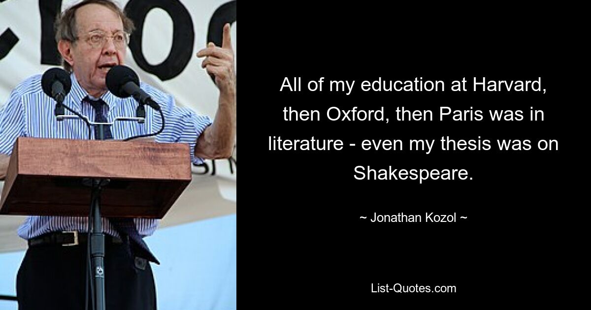 All of my education at Harvard, then Oxford, then Paris was in literature - even my thesis was on Shakespeare. — © Jonathan Kozol