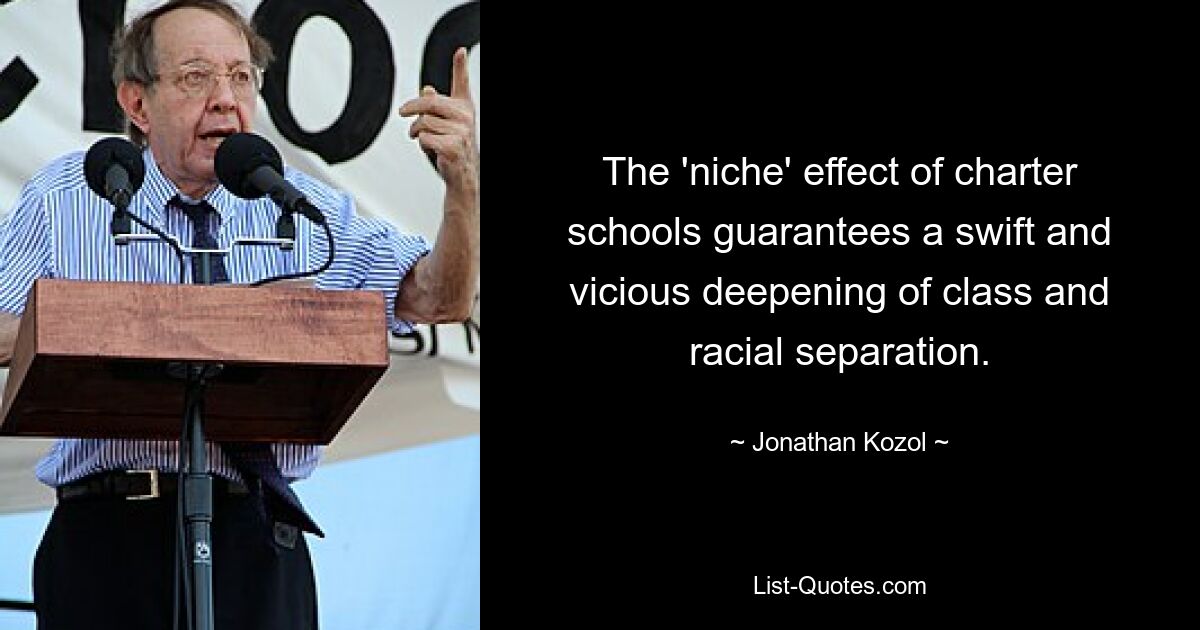 The 'niche' effect of charter schools guarantees a swift and vicious deepening of class and racial separation. — © Jonathan Kozol